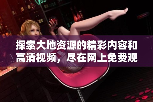探索大地资源的精彩内容和高清视频，尽在网上免费观看