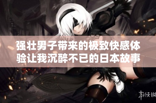 强壮男子带来的极致快感体验让我沉醉不已的日本故事