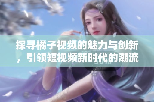 探寻橘子视频的魅力与创新，引领短视频新时代的潮流与风向