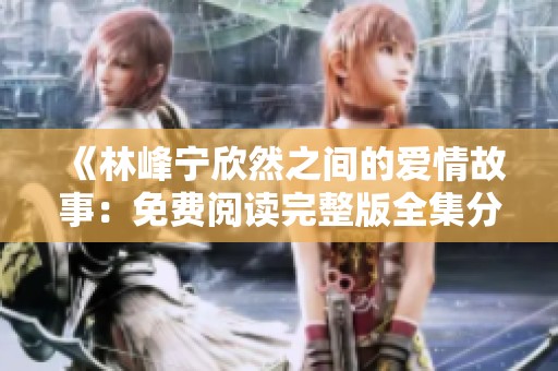 《林峰宁欣然之间的爱情故事：免费阅读完整版全集分享》