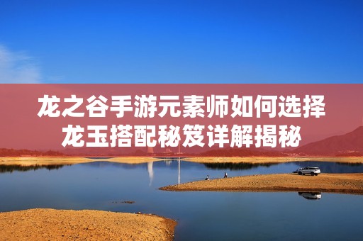 龙之谷手游元素师如何选择龙玉搭配秘笈详解揭秘