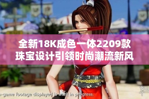 全新18K成色一体2209款珠宝设计引领时尚潮流新风尚