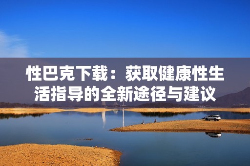 性巴克下载：获取健康性生活指导的全新途径与建议