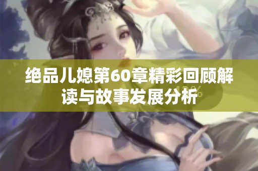 绝品儿媳第60章精彩回顾解读与故事发展分析