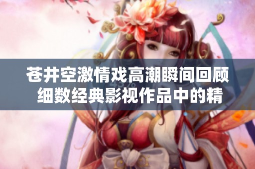 苍井空激情戏高潮瞬间回顾 细数经典影视作品中的精彩时刻