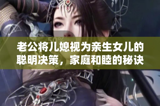 老公将儿媳视为亲生女儿的聪明决策，家庭和睦的秘诀竟在于此