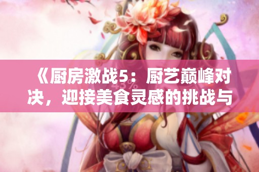 《厨房激战5：厨艺巅峰对决，迎接美食灵感的挑战与探索之旅》