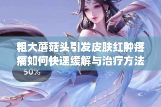 粗大蘑菇头引发皮肤红肿疼痛如何快速缓解与治疗方法分享(1)