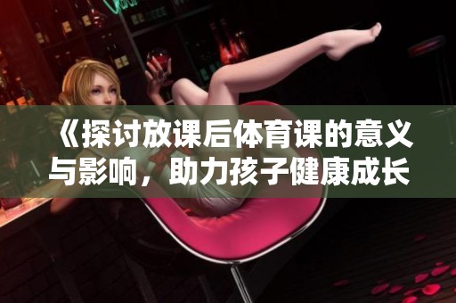 《探讨放课后体育课的意义与影响，助力孩子健康成长与全面发展》