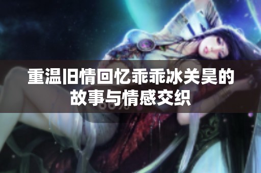 重温旧情回忆乖乖冰关昊的故事与情感交织