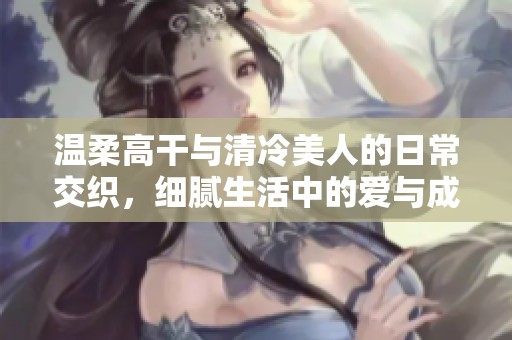 温柔高干与清冷美人的日常交织，细腻生活中的爱与成长