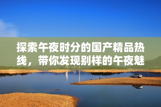 探索午夜时分的国产精品热线，带你发现别样的午夜魅力与新体验