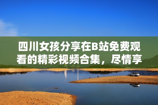 四川女孩分享在B站免费观看的精彩视频合集，尽情享受视听盛宴