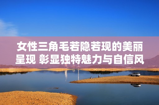 女性三角毛若隐若现的美丽呈现 彰显独特魅力与自信风采