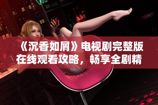 《沉香如屑》电视剧完整版在线观看攻略，畅享全剧精彩内容与精彩瞬间