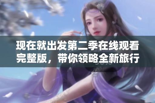 现在就出发第二季在线观看完整版，带你领略全新旅行冒险旅程