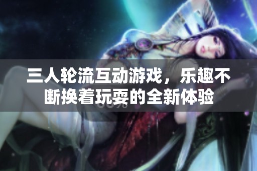 三人轮流互动游戏，乐趣不断换着玩耍的全新体验