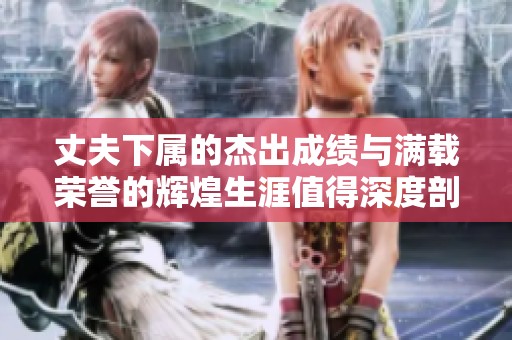 丈夫下属的杰出成绩与满载荣誉的辉煌生涯值得深度剖析与学习