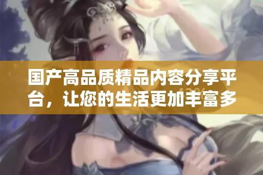 国产高品质精品内容分享平台，让您的生活更加丰富多彩