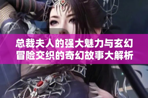 总裁夫人的强大魅力与玄幻冒险交织的奇幻故事大解析