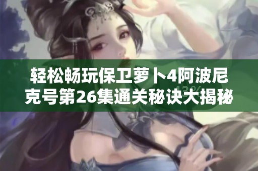 轻松畅玩保卫萝卜4阿波尼克号第26集通关秘诀大揭秘