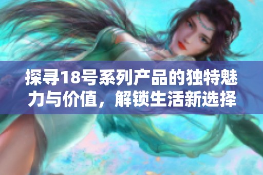 探寻18号系列产品的独特魅力与价值，解锁生活新选择与无限可能