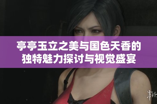 亭亭玉立之美与国色天香的独特魅力探讨与视觉盛宴