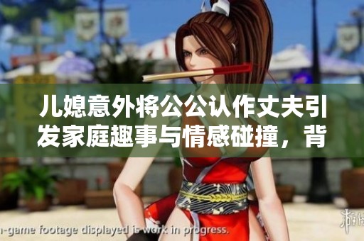 儿媳意外将公公认作丈夫引发家庭趣事与情感碰撞，背后的原因令人深思
