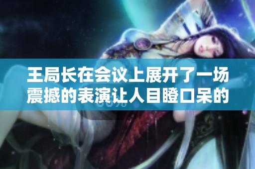 王局长在会议上展开了一场震撼的表演让人目瞪口呆的动态图解读
