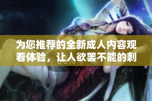 为您推荐的全新成人内容观看体验，让人欲罢不能的刺激视频尽在其中