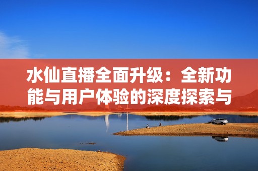 水仙直播全面升级：全新功能与用户体验的深度探索与分享