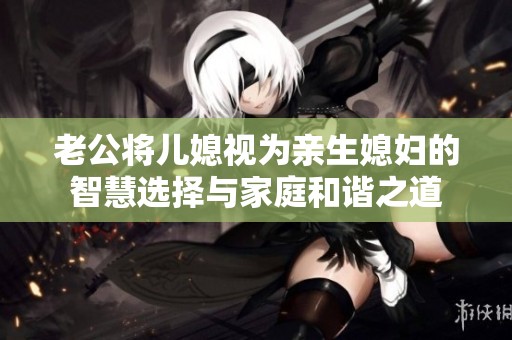 老公将儿媳视为亲生媳妇的智慧选择与家庭和谐之道