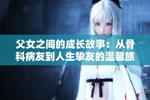 父女之间的成长故事：从骨科病友到人生挚友的温馨旅程