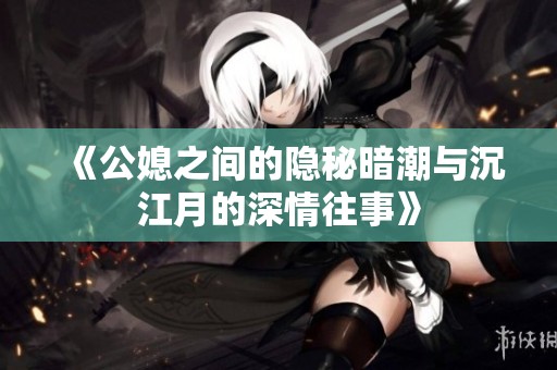 《公媳之间的隐秘暗潮与沉江月的深情往事》