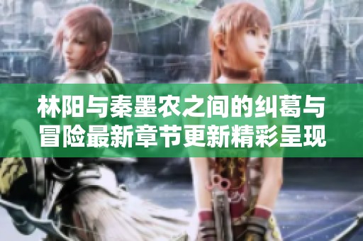 林阳与秦墨农之间的纠葛与冒险最新章节更新精彩呈现