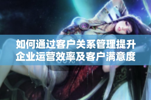 如何通过客户关系管理提升企业运营效率及客户满意度