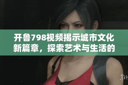 开鲁798视频揭示城市文化新篇章，探索艺术与生活的完美结合