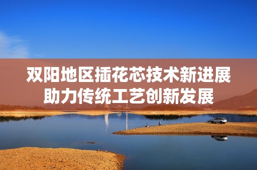 双阳地区插花芯技术新进展助力传统工艺创新发展