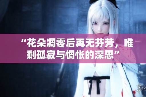 “花朵凋零后再无芬芳，唯剩孤寂与惆怅的深思”