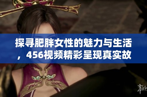 探寻肥胖女性的魅力与生活，456视频精彩呈现真实故事