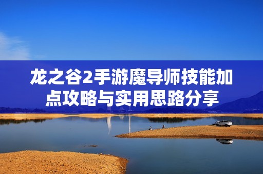 龙之谷2手游魔导师技能加点攻略与实用思路分享
