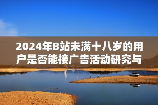 2024年B站未满十八岁的用户是否能接广告活动研究与分析