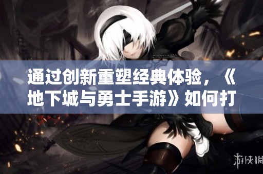 通过创新重塑经典体验，《地下城与勇士手游》如何打破次元壁障