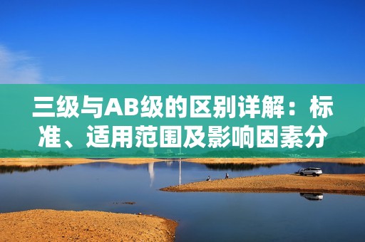 三级与AB级的区别详解：标准、适用范围及影响因素分析