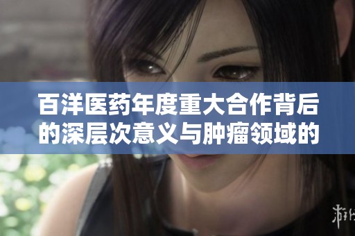 百洋医药年度重大合作背后的深层次意义与肿瘤领域的展望