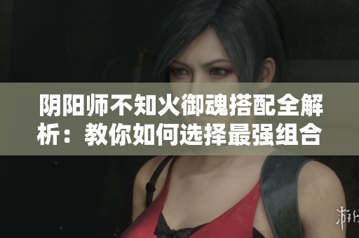 阴阳师不知火御魂搭配全解析：教你如何选择最强组合