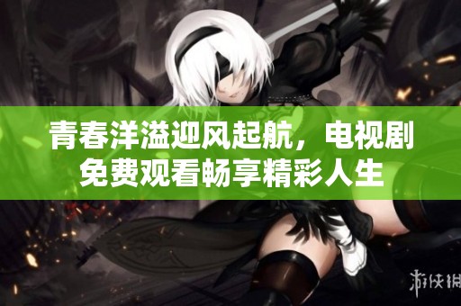 青春洋溢迎风起航，电视剧免费观看畅享精彩人生