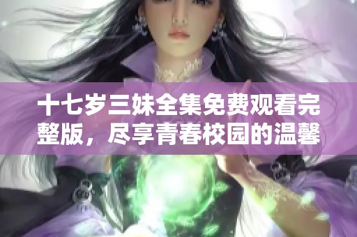 十七岁三妹全集免费观看完整版，尽享青春校园的温馨与快乐