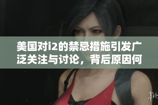 美国对i2的禁忌措施引发广泛关注与讨论，背后原因何在