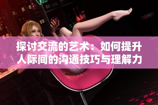 探讨交流的艺术：如何提升人际间的沟通技巧与理解力